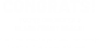 Congrats! You've unlocked 3 black friday deals! Check your email for your deals then come in store when they are active to reedem!